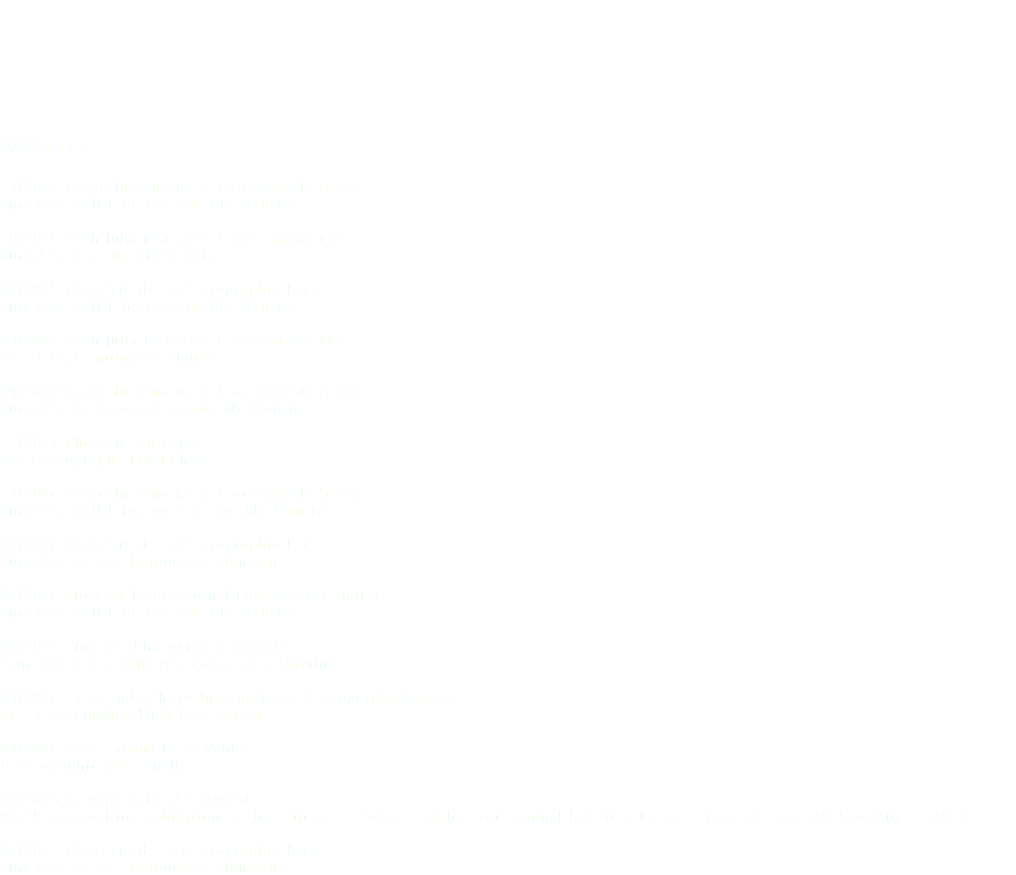 &nbsp;AWARDS 12/2019 Tokyo International Foto Awards (tifa) Fine Art, Still Life, Honourable Mention 10/2019 14th Julia Margaret Cameron Awards Fine Art, Honourable Mention 06/2019 PX3 Prix de la Photographie Paris Fine Art, Still Life, Honourable Mention 04/2019 13th Julia Margaret Cameron Awards Still Life, Honourable Mention 04/2018 Tokyo International Foto Awards (tifa) Fine Art, Landscape, Honourable Mention 11/2017 Photofusion Prize MA Photography Final Show 12/2016 Tokyo International Foto Awards (tifa) Fine Art, Still Life, Two Honourable Mentions 06/2016 PX3 Prix de la Photographie Paris Fine Art Series, Honourable Mention 06/2016 Moscow International Foto Awards (mifa) Fine Art, Still Life, Honourable Mention 06/2016 Fine Art Photography Awards Conceptual and Fine Art categories, Nominee 04/2016 La Grande Photo International Photography Awards Still Life, Finalist, High Distinction 03/2016 Arte Laguna Prize Venice Photographic Art, Finalist 07/2015 Travers Smith Art Awards Work selected for exhibition at the offices of Travers Smith, international law firm, London from October 2015 to August 2016 06/2014 PX3 Prix de la Photographie Paris Fine Art Series, Honourable Mention 